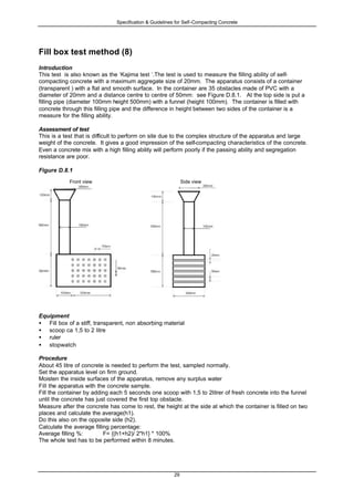 Specification & Guidelines for Self-Compacting Concrete
29
Fill box test method (8)
Introduction
This test is also known as the ‘Kajima test ‘.The test is used to measure the filling ability of self-
compacting concrete with a maximum aggregate size of 20mm. The apparatus consists of a container
(transparent ) with a flat and smooth surface. In the container are 35 obstacles made of PVC with a
diameter of 20mm and a distance centre to centre of 50mm: see Figure D.8.1. At the top side is put a
filling pipe (diameter 100mm height 500mm) with a funnel (height 100mm). The container is filled with
concrete through this filling pipe and the difference in height between two sides of the container is a
measure for the filling ability.
Assessment of test
This is a test that is difficult to perform on site due to the complex structure of the apparatus and large
weight of the concrete. It gives a good impression of the self-compacting characteristics of the concrete.
Even a concrete mix with a high filling ability will perform poorly if the passing ability and segregation
resistance are poor.
Figure D.8.1
Front view Side view
Equipment
• Fill box of a stiff, transparent, non absorbing material
• scoop ca 1,5 to 2 litre
• ruler
• stopwatch
Procedure
About 45 litre of concrete is needed to perform the test, sampled normally.
Set the apparatus level on firm ground.
Moisten the inside surfaces of the apparatus, remove any surplus water
Fill the apparatus with the concrete sample.
Fill the container by adding each 5 seconds one scoop with 1,5 to 2litrer of fresh concrete into the funnel
until the concrete has just covered the first top obstacle.
Measure after the concrete has come to rest, the height at the side at which the container is filled on two
places and calculate the average(h1).
Do this also on the opposite side (h2).
Calculate the average filling percentage:
Average filling %: F= {(h1+h2)/ 2*h1} * 100%
The whole test has to be performed within 8 minutes.
 