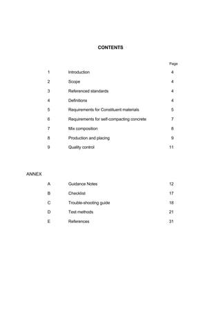 CONTENTS
Page
1 Introduction 4
2 Scope 4
3 Referenced standards 4
4 Definitions 4
5 Requirements for Constituent materials 5
6 Requirements for self-compacting concrete 7
7 Mix composition 8
8 Production and placing 9
9 Quality control 11
ANNEX
A Guidance Notes 12
B Checklist 17
C Trouble-shooting guide 18
D Test methods 21
E References 31
 