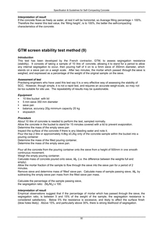 Specification & Guidelines for Self-Compacting Concrete
30
Interpretation of result
If the concrete flows as freely as water, at rest it will be horizontal, so Average filling percentage = 100%.
Therefore the nearer this test value, the ‘filling height’, is to 100%, the better the self-compacting
characteristics of the concrete.
GTM screen stability test method (9)
Introduction
This test has been developed by the French contractor, GTM, to assess segregation resistance
(stability). It consists of taking a sample of 10 litre of concrete, allowing it to stand for a period to allow
any internal segregation to occur, then pouring half of it on to a 5mm sieve of 350mm diameter, which
stands on a sieve pan on a weigh scale. After two minutes, the mortar which passed through the sieve is
weighed, and expressed as a percentage of the weight of the original sample on the sieve.
Assessment of test
Practising engineers who have used this test say it is a very effective way of assessing the stability of
SCC. However, though simple, it is not a rapid test, and requires an accurate weigh-scale, so may not
be too suitable for site use. The repeatability of results may be questionable.
Equipment
• 10 litre bucket with lid
• 5 mm sieve 350 mm diameter
• sieve pan
• balance, accuracy 20g minimum capacity 20 kg
• stopwatch
Procedure
About 10 litre of concrete is needed to perform the test, sampled normally.
Allow the concrete in the bucket to stand for 15 minutes covered with a lid to prevent evaporation.
Determine the mass of the empty sieve pan
Inspect the surface of the concrete if there is any bleeding water and note it.
Pour the top 2 litre or approximately 4,8kg ±0,2kg only of the concrete sample within the bucket into a
pouring container
Determine the mass of the filled pouring container.
Determine the mass of the empty sieve pan.
Pour all the concrete from the pouring container onto the sieve from a height of 500mm in one smooth
continuous movement.
Weigh the empty pouring container.
Calculate mass of concrete poured onto sieve, Ma. (i.e. the difference between the weights full and
empty).
Allow the mortar fraction of the sample to flow through the sieve into the sieve pan for a period of 2
minutes.
Remove sieve and determine mass of 'filled' sieve pan. Calculate mass of sample passing sieve, Mb, by
subtracting the empty sieve pan mass from the filled sieve pan mass.
Calculate the percentage of the sample passing sieve,
the segregation ratio: (Mb/Ma) x 100.
Interpretation of result
Empirical observations suggest that if the percentage of mortar which has passed through the sieve, the
segregation ratio, is between 5 and 15% of the weight of the sample, the segregation resistance is
considered satisfactory. Below 5% the resistance is excessive, and likely to affect the surface finish
(blow holes likely). Above 15%, and particularly above 30%, there is strong likelihood of segregation.
 