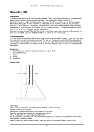 Specification & Guidelines for Self-Compacting Concrete
31
Orimet test (10)
Introduction
The Orimet was developed at the University of Paisley
(3)
as a method for assessment of highly workable,
flowing fresh concrete mixes on construction sites. The equipment is shown in figure10.1.
The test is based on the principle of an orifice rheometer. The Orimet consists of a vertical casting pipe
fitted with a changeable inverted cone-shaped orifice at its lower, discharge, end, with a quick-release
trap door to close the orifice. Usually the orifice has an 80 mm internal diameter which is appropriate for
assessment of concrete mixes of aggregate size not exceeding 20 mm. Orifices of other sizes, usually
from 70 mm to 90 mm in diameter, can be fitted instead.
Operation consists simply of filling the Orimet with concrete then opening the trapdoor and measuring the
time taken for light to appear at the bottom of the pipe (when viewed from above).
Assessment of test
This test is able to simulate the flow of fresh concrete during actual placing on sites. It is a rapid test, and
the equipment is simple and easily maintained. The test has the useful characteristic of being capable of
differentiation between highly workable, flowing mixes, and might therefore useful for compliance testing
of successive loads on site. The timing procedure, however, may be subject to error, and ideally requires
two people.
Equipment
• Orimet device of a stiff non absorbing material see figure D.10.1.
• bucket ( ±10 litre )
• trowel
• scoop
• stopwatch
Figure D.10.1
Procedure
About 8 litre of concrete is needed to perform the test, sampled normally.
Set the Orimet on firm ground.
Moisten the inside surfaces of the casting pipe and the orifice.
Keep the trap door open to allow any surplus water to drain.
Close the trap door and place a bucket underneath.
Fill the apparatus completely with concrete without compacting or tapping, simply strike off the concrete
level with the top with the trowel.
Open the trap door within 10 seconds after filling and allow the concrete to flow out under gravity.
 