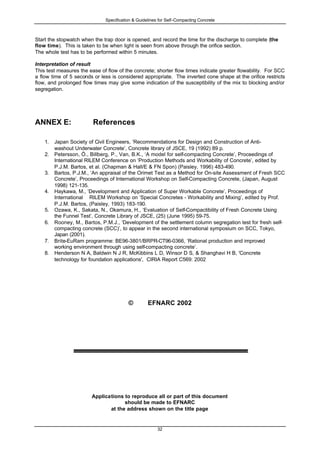 Specification & Guidelines for Self-Compacting Concrete
32
Start the stopwatch when the trap door is opened, and record the time for the discharge to complete (the
flow time). This is taken to be when light is seen from above through the orifice section.
The whole test has to be performed within 5 minutes.
Interpretation of result
This test measures the ease of flow of the concrete; shorter flow times indicate greater flowability. For SCC
a flow time of 5 seconds or less is considered appropriate. The inverted cone shape at the orifice restricts
flow, and prolonged flow times may give some indication of the susceptibility of the mix to blocking and/or
segregation.
ANNEX E: References
1. Japan Society of Civil Engineers, ‘Recommendations for Design and Construction of Anti-
washout Underwater Concrete’, Concrete library of JSCE, 19 (1992) 89 p.
2. Petersson, Ö., Billberg, P., Van, B.K., ‘A model for self-compacting Concrete’, Proceedings of
International RILEM Conference on ‘Production Methods and Workability of Concrete’, edited by
P.J.M. Bartos, et al. (Chapman & Hall/E & FN Spon) (Paisley, 1996) 483-490.
3. Bartos, P.J.M., ‘An appraisal of the Orimet Test as a Method for On-site Assessment of Fresh SCC
Concrete’, Proceedings of International Workshop on Self-Compacting Concrete, (Japan, August
1998) 121-135.
4. Haykawa, M., ‘Development and Application of Super Workable Concrete’, Proceedings of
International RILEM Workshop on ‘Special Concretes - Workability and Mixing’, edited by Prof.
P.J.M. Bartos, (Paisley, 1993) 183-190.
5. Ozawa, K., Sakata, N., Okamura, H., ‘Evaluation of Self-Compactibility of Fresh Concrete Using
the Funnel Test’, Concrete Library of JSCE, (25) (June 1995) 59-75.
6. Rooney, M., Bartos, P.M.J., ‘Development of the settlement column segregation test for fresh self-
compacting concrete (SCC)’, to appear in the second international symposium on SCC, Tokyo,
Japan (2001).
7. Brite-EuRam programme: BE96-3801/BRPR-CT96-0366, ‘Rational production and improved
working environment through using self-compacting concrete’.
8. Henderson N A, Baldwin N J R, McKibbins L D, Winsor D S, & Shanghavi H B, 'Concrete
technology for foundation applications', CIRIA Report C569: 2002
© EFNARC 2002
Applications to reproduce all or part of this document
should be made to EFNARC
at the address shown on the title page
 