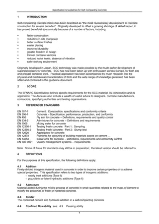 Specification & Guidelines for Self-Compacting Concrete
4
1 INTRODUCTION
Self-compacting concrete (SCC) has been described as "the most revolutionary development in concrete
construction for several decades". Originally developed to offset a growing shortage of skilled labour, it
has proved beneficial economically because of a number of factors, including:
• faster construction
• reduction in site manpower
• better surface finishes
• easier placing
• improved durability
• greater freedom in design
• thinner concrete sections
• reduced noise levels, absence of vibration
• safer working environment
Originally developed in Japan, SCC technology was made possible by the much earlier development of
superplasticisers for concrete. SCC has now been taken up with enthusiasm across Europe, for both site
and precast concrete work. Practical application has been accompanied by much research into the
physical and mechanical characteristics of SCC and the wide range of knowledge generated has been
sifted and combined in this guideline document.
2 SCOPE
The EFNARC Specification defines specific requirements for the SCC material, its composition and its
application. The Annexes also include a wealth of useful advice to designers, concrete manufacturers,
contractors, specifying authorities and testing organisations.
3 REFERENCED STANDARDS
EN 197-1 Cement ; Composition, specifications and conformity criteria
EN 206-1 Concrete – Specification, performance, production, and conformity
EN 450 Fly ash for concrete – Definitions, requirements and quality control
EN 934-2 Admixtures for concrete – Definitions and requirements
EN 1008 Mixing water for concrete
EN 12350-1 Testing fresh concrete: Part 1: Sampling
EN 12350-2 Testing fresh concrete: Part 2: Slump test
EN 12620 Aggregates for concrete
EN 12878 Pigments for colouring of building materials based on cement …
EN 13263 Silica fume for concrete – Definitions, requirements and conformity control
EN ISO 9001 Quality management systems – Requirements
Note : Some of these EN standards may still be in preparation; the latest version should be referred to.
4 DEFINITIONS
For the purposes of this specification, the following definitions apply:
4.1 Addition
Finely-divided inorganic material used in concrete in order to improve certain properties or to achieve
special properties. This specification refers to two types of inorganic additions:
- nearly inert additions (Type l);
- pozzolanic or latent hydraulic additions (Type ll)
4.2 Admixture
Material added during the mixing process of concrete in small quantities related to the mass of cement to
modify the properties of fresh or hardened concrete.
4.3 Binder
The combined cement and hydraulic addition in a self-compacting concrete
4.4 Confined flowability see: 4.9 Passing ability
 