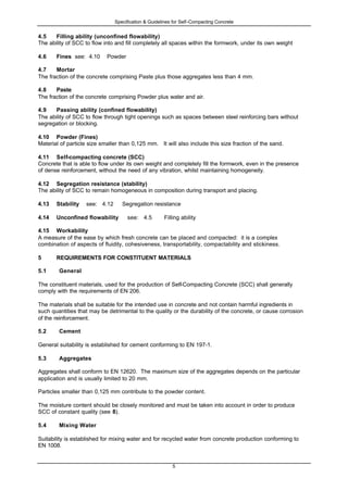 Specification & Guidelines for Self-Compacting Concrete
5
4.5 Filling ability (unconfined flowability)
The ability of SCC to flow into and fill completely all spaces within the formwork, under its own weight
4.6 Fines see: 4.10 Powder
4.7 Mortar
The fraction of the concrete comprising Paste plus those aggregates less than 4 mm.
4.8 Paste
The fraction of the concrete comprising Powder plus water and air.
4.9 Passing ability (confined flowability)
The ability of SCC to flow through tight openings such as spaces between steel reinforcing bars without
segregation or blocking.
4.10 Powder (Fines)
Material of particle size smaller than 0,125 mm. It will also include this size fraction of the sand.
4.11 Self-compacting concrete (SCC)
Concrete that is able to flow under its own weight and completely fill the formwork, even in the presence
of dense reinforcement, without the need of any vibration, whilst maintaining homogeneity.
4.12 Segregation resistance (stability)
The ability of SCC to remain homogeneous in composition during transport and placing.
4.13 Stability see: 4.12 Segregation resistance
4.14 Unconfined flowability see: 4.5 Filling ability
4.15 Workability
A measure of the ease by which fresh concrete can be placed and compacted: it is a complex
combination of aspects of fluidity, cohesiveness, transportability, compactability and stickiness.
5 REQUIREMENTS FOR CONSTITUENT MATERIALS
5.1 General
The constituent materials, used for the production of Self-Compacting Concrete (SCC) shall generally
comply with the requirements of EN 206.
The materials shall be suitable for the intended use in concrete and not contain harmful ingredients in
such quantities that may be detrimental to the quality or the durability of the concrete, or cause corrosion
of the reinforcement.
5.2 Cement
General suitability is established for cement conforming to EN 197-1.
5.3 Aggregates
Aggregates shall conform to EN 12620. The maximum size of the aggregates depends on the particular
application and is usually limited to 20 mm.
Particles smaller than 0,125 mm contribute to the powder content.
The moisture content should be closely monitored and must be taken into account in order to produce
SCC of constant quality (see 8).
5.4 Mixing Water
Suitability is established for mixing water and for recycled water from concrete production conforming to
EN 1008.
 