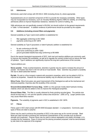 Specification & Guidelines for Self-Compacting Concrete
6
5.5 Admixtures
Admixtures used shall comply with EN 934-2: 2000 (including Annex A), where appropriate.
Superplasticizers are an essential component of SCC to provide the necessary workability. Other types
may be incorporated as necessary, such as Viscosity Modifying Agents (VMA) for stability, air entraining
admixtures (AEA) to improve freeze-thaw resistance, retarders for control of setting, etc.
VMA admixtures are not specifically covered in EN 934, but should conform to the general requirements
in Table 1 of that standard. In addition evidence of performance should be provided by the supplier.
5.6 Additions (including mineral fillers and pigments)
General suitability as Type I (semi-inert) addition is established for:
• filler aggregate conforming to EN 12620
• pigments conforming to EN 12878
General suitability as Type II (pozzolanic or latent hydraulic) addition is established for:
• fly ash conforming to EN 450
• silica fume conforming to prEN 13263
• ground granulated blastfurnace slag conforming to BS 6699
Due to the special rheological requirements of SCC, both inert and reactive additions are commonly used
to improve and maintain the workability, as well as to regulate the cement content and so reduce the heat
of hydration. Type II additions can significantly improve the long term performance of the concrete.
Typical additions are:
Stone powder. Finely crushed limestone, dolomite or granite may be used to increase the amount of
powder: the fraction less than 0.125 mm will be of most benefit. Note: dolomite may present a durability
risk due to alkali-carbonate reaction.
Fly Ash. Fly ash is a fine inorganic material with pozzolanic properties, which can be added to SCC to
improve its properties. However the dimensional stability may be affected and should be checked.
Silica Fume. Silica fume gives very good improvement of the rheological as well as the mechanical and
chemical properties. Improves also the durability of the concrete.
Ground (Granulated) Blast Furnace Slag. GGBS is a fine granular mostly latent hydraulic binding
material, which can also be added to SCC to improve the rheological properties.
Ground Glass Filler. This filler is usually obtained by finely grinding recycled glass. The particle size
should be less than 0,1 mm and the specific surface area should be > 2500 cm
2
/g. Larger particle sizes
may cause Alkali-Silica reaction.
Pigments. The suitability of pigments used in SCC is established in EN 12878.
5.7 Fibres
Fibres used in SCC shall comply with EN XXXX (European standard – in preparation). Commonly used
types of fibres are steel or polymer.
Fibres may be used to enhance the properties of SCC in the same way as for normal concrete. Steel
fibres are used normally to enhance the mechanical characteristics of the concrete such as flexural
strength and toughness. Polymer fibres may be used to reduce segregation and plastic shrinkage, or to
increase the fire resistance. Ease of mixing and the placing processes proposed, shall be demonstrated
by site trials to the approval of the engineer.
 