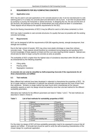 Specification & Guidelines for Self-Compacting Concrete
7
6 REQUIREMENTS FOR SELF-COMPACTING CONCRETE
6.1 Application area
SCC may be used in pre-cast applications or for concrete placed on site. It can be manufactured in a site
batching plant or in a ready mix concrete plant and delivered to site by truck. It can then be placed either
by pumping or pouring into horizontal or vertical structures. In designing the mix, the size and the form of
the structure, the dimension and density of reinforcement and cover should be taken in consideration.
These aspects will all influence the specific requirements for the SCC.
Due to the flowing characteristics of SCC it may be difficult to cast to a fall unless contained in a form.
SCC has made it possible to cast concrete structures of a quality that was not possible with the existing
concrete technology.
6.2 Requirements
SCC can be designed to fulfil the requirements of EN 206 regarding density, strength development, final
strength and durability.
Due to the high content of powder, SCC may show more plastic shrinkage or creep than ordinary
concrete mixes. These aspects should therefore be considered during designing and specifying SCC.
Current knowledge of these aspects is limited and this is an area requiring further research. Special care
should also be taken to begin curing the concrete as early as possible.
The workability of SCC is higher than the highest class of consistence described within EN 206 and can
be characterised by the following properties:
• Filling ability
• Passing ability
• Segregation resistance
A concrete mix can only be classified as Self-compacting Concrete if the requirements for all
three characteristics are fulfilled.
6.3 Test methods
Many different test methods have been developed in attempts to characterise the properties of SCC. So
far no single method or combination of methods has achieved universal approval and most of them have
their adherents. Similarly no single method has been found which characterises all the relevant
workability aspects so each mix design should be tested by more than one test method for the different
workability parameters.
Alternative test methods for the different parameters are listed in Tables 1 and 2. The test methods are
described in detail in Annex D.
Table 1: List of test methods for workability properties of SCC
Method Property
1 Slump-flow by Abrams cone Filling ability
2 T50cmslumpflow Filling ability
3 J-ring Passing ability
4 V-funnel Filling ability
5 V-funnel at T5minutes Segregation resistance
6 L-box Passing ability
7 U-box Passing ability
8 Fill-box Passing ability
9 GTM screen stability test Segregation resistance
10 Orimet Filling ability
For the initial mix design of SCC all three workability parameters need to be assessed to ensure that all
aspects are fulfilled. A full-scale test should be used to verify the self-compacting characteristics of the
chosen design for a particular application.
 