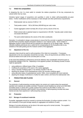 Specification & Guidelines for Self-Compacting Concrete
9
7.2 Initial mix composition:
In designing the mix it is most useful to consider the relative proportions of the key components by
volume rather than by mass.
Indicative typical ranges of proportions and quantities in order to obtain self-compactability are given
below. Further modifications will be necessary to meet strength and other performance requirements.
• Water/powder ratio by volume of 0.80 to 1.10
• Total powder content - 160 to 240 litres (400-600 kg) per cubic meter.
• Coarse aggregate content normally 28 to 35 per cent by volume of the mix.
• Water:cement ratio is selected based on requirements in EN 206. Typically water content does
not exceed 200 litre/m
3
.
• The sand content balances the volume of the other constituents
Generally, it is advisable to design conservatively to ensure that the concrete is capable of maintaining its
specified fresh properties despite anticipated variations in raw material quality. Some variation in
aggregate moisture content should also be expected and allowed for at mix design stage. Normally,
viscosity-modifying admixtures are a useful tool for compensating for the fluctuations due to any
variations of the sand grading and the moisture content of the aggregates.
7.3 Adjustment of the mix
Laboratory trials should be used to verify properties of the initial mix composition. If necessary,
adjustments to the mix composition should then be made. Once all requirements are fulfilled, the mix
should be tested at full scale at the concrete plant or at site.
In the event that satisfactory performance cannot be obtained, then consideration should be given to
fundamental redesign of the mix. Depending on the apparent problem, the following courses of action
might be appropriate:
• using additional or different types of filler, (if available);
• modifying the proportions of the sand or the coarse aggregate;
• using a viscosity modifying agent, if not already included in the mix;
• adjusting the dosage of the superplasticizer and/or the viscosity modifying agent;
• using alternative types of superplasticizer (and/or VMA), more compatible with local materials;
• adjusting the dosage of admixture to modify the water content, and hence the water/powder ratio.
8 PRODUCTION AND PLACING
8.1 General
The production of self-compacting concrete needs to be carried out in plants where the equipment,
operation and materials are suitably controlled. Production should therefore be carried out at ISO 9000
accredited plants or plants with a quality systems that conforms to ISO 9000 or similar. It is
recommended that production staff involved in the production of self-compacting concrete have been
trained and also have experience in self-compacting concrete.
8.2 Production
8.2.1 Storage of constituent materials
If possible, aggregates should be covered to minimise the fluctuation of surface moisture content. It is
also necessary to have good storage capacity for aggregates and additions (if used).
Storage of concrete admixtures can be done in the same way as for normal concrete. The supplier's
recommendations should be followed.
 