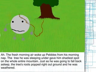 Ah. The fresh morning air woke up Pebbles from his morning nap. The  tree he was sleeping under gave him shadiest spot on the whole entire mountain. Just as he was going to fall back asleep, the tree's roots popped right out ground and he was weathered.  