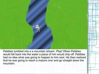 Pebbles tumbled into a a mountain stream.  Plop!  When Pebbles would fall back into the water a piece of him would chip off. Pebbles had no idea what was going to happen to him next. He then realized that he was going to reach a mature river and go straight down the mountain.  