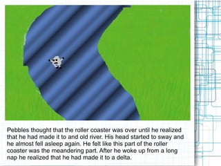 Pebbles thought that the roller coaster was over until he realized that he had made it to and old river. His head started to sway and he almost fell asleep again. He felt like this part of the roller coaster was the meandering part. After he woke up from a long nap he realized that he had made it to a delta.  