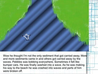 Wow he thought I'm not the only sediment that got carried away. More and more sediments came in and others got carried away by the waves. Pebbles was bobbing everywhere. Sometimes it felt like bumper cars. He was finally washed into a wave. As he was making his way to the beach he was crashed into waves and parts of him were broken off. 