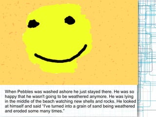When Pebbles was washed ashore he just stayed there. He was so happy that he wasn't going to be weathered anymore. He was lying in the middle of the beach watching new shells and rocks. He looked at himself and said “I've turned into a grain of sand being weathered and eroded some many times.”  
