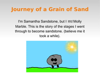 Journey of a Grain of Sand

   I'm Samantha Sandstone, but I was Molly
 Marble. This is the story of the stages I went
 through to become sandstone. (believe me it
                 took a while).
 