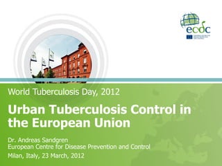 World Tuberculosis Day, 2012

Urban Tuberculosis Control in
the European Union
Dr. Andreas Sandgren
European Centre for Disease Prevention and Control
Milan, Italy, 23 March, 2012
 