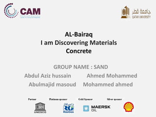 AL-Bairaq 
I am Discovering Materials 
Concrete 
GROUP NAME : SAND 
Abdul Aziz hussain Ahmed Mohammed 
Abulmajid masoud Mohammed ahmed 
 