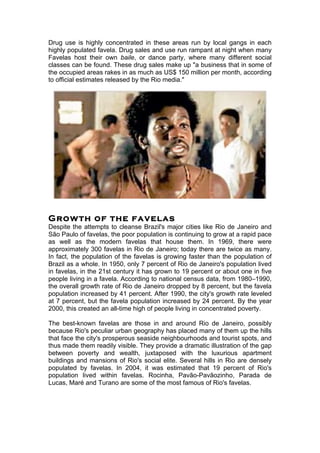 Drug use is highly concentrated in these areas run by local gangs in each 
highly populated favela. Drug sales and use run rampant at night when many 
Favelas host their own baile, or dance party, where many different social 
classes can be found. These drug sales make up "a business that in some of 
the occupied areas rakes in as much as US$ 150 million per month, according 
to official estimates released by the Rio media." 
Growth of the favelas 
Despite the attempts to cleanse Brazil's major cities like Rio de Janeiro and 
São Paulo of favelas, the poor population is continuing to grow at a rapid pace 
as well as the modern favelas that house them. In 1969, there were 
approximately 300 favelas in Rio de Janeiro; today there are twice as many. 
In fact, the population of the favelas is growing faster than the population of 
Brazil as a whole. In 1950, only 7 percent of Rio de Janeiro's population lived 
in favelas, in the 21st century it has grown to 19 percent or about one in five 
people living in a favela. According to national census data, from 1980–1990, 
the overall growth rate of Rio de Janeiro dropped by 8 percent, but the favela 
population increased by 41 percent. After 1990, the city's growth rate leveled 
at 7 percent, but the favela population increased by 24 percent. By the year 
2000, this created an all-time high of people living in concentrated poverty. 
The best-known favelas are those in and around Rio de Janeiro, possibly 
because Rio's peculiar urban geography has placed many of them up the hills 
that face the city's prosperous seaside neighbourhoods and tourist spots, and 
thus made them readily visible. They provide a dramatic illustration of the gap 
between poverty and wealth, juxtaposed with the luxurious apartment 
buildings and mansions of Rio's social elite. Several hills in Rio are densely 
populated by favelas. In 2004, it was estimated that 19 percent of Rio's 
population lived within favelas. Rocinha, Pavão-Pavãozinho, Parada de 
Lucas, Maré and Turano are some of the most famous of Rio's favelas. 
 