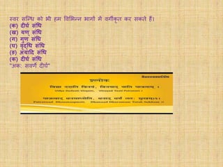 स्वर सन्न्ि को भी हम ववमभन्न भागों में वगीकृ त कर सकते हैं।
(क) दीर्ग संधि
(ख) यण् संधि
(र्) र्ुण संधि
(र्) वृद्धि संधि
(ङ) अयादद संधि
(क) दीर्ग संधि
"अक: सवर्णे दीर्व"
 