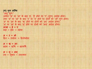 (र्) र्ुण सन्धि
"आद् गुर्ण:"
अथावत 'अ' या 'आ' के बाद 'इ', 'ई' होने पर 'ए' (गुर्ण) आदेश होगा।
तथा 'अ' या 'आ' के बाद 'उ' या 'ऊ' होने पर दोनों को 'ओ' गुर्ण होगा।
'अ' या 'आ' के बाद 'ॠ' होने पर दोनों को 'अर्' आदेश होगा।
'अ' या 'आ' के बाद 'लृ' होने पर दोनों को 'अल्' आदेश होगा।
अ/आ + ई = ए
महा + ईश: = महेश:
अ + उ = ओ
हहत + उपदेश: = हहतोपदेश:
अ + ऋ = अर
ब्रहम + ऋवष: = ब्रह्मवषव:
अ + लृ = अल्
तव + लृकार = तवल्कार
 
