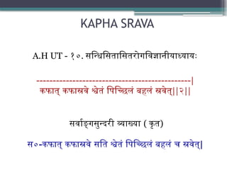 KAPHA SRAVA
A.H UT - १०. सन्धिसितासितरोगविज्ञानीयाध्यायः
-----------------------------------------------|
कफात् कफास्रवे श्वेतं पिच्छिलं बहलं स्रवेत्||२||
सर्वाङ्गसुन्दरी व्याख्या ( कृत)
स०-कफात् कफास्रवे सति श्वेतं पिच्छिलं बहलं च स्रवेत्|
 