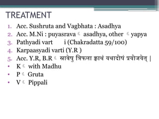 TREATMENT
1. Acc. Sushruta and Vagbhata : Asadhya
2. Acc. M.Ni : puyasrava asadhya, other yapya
3. Pathyadi vart i (Chakradatta 59/100)
4. Karpaasyadi varti (Y.R )
5. Acc. Y.R, B.R स्रावेषु त्रिफला क्वाथं यथादोषं प्रयोजयेत् |
• K with Madhu
• P Gruta
• V Pippali
 
