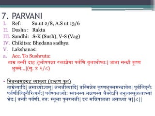 7. PARVANI
I. Ref: Su.ut 2/8, A.S ut 13/6
II. Dosha : Rakta
III. Sandhi: S-K (Sush), V-S (Vag)
IV. Chikitsa: Bhedana sadhya
V. Lakshanas:
a. Acc. To Sushruta:
ताम्र तन्वी दाह शूलोपपन्ना रक्ताज्ञेया पर्वणि वृत्ताशोफाः| जाता सन्धौ कृष्ण
शुक्ले...|(सु. उ २/८)
• निबन्धसङ्ग्रह व्याख्या (डल्हण कृत)
ताम्रेत्यादि| असाध्योऽयम्| अलजीत्यादि| तस्मिन्नेव कृष्णशुक्लसन्धावेव| पूर्वलिङ्गैः
पर्वणीलिङ्गैरित्यर्थः| पर्वण्यलज्योः स्थानस्य लक्षणस्य चैक्येऽपि तनुत्वस्थूलत्वाभ्यां
भेदः| तन्वी पर्वणी, ततः स्थूला पुनरलजी| इयं सन्निपातजा असाध्या च||८||
 