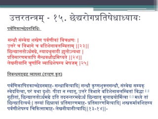 उत्तरतन्त्रम् - १५. छेद्यरोगप्रतिषेधाध्यायः
पर्वणिकाच्छेदनविधिः
सन्धौ संस्वेद्य शस्त्रेण पर्वणीकां विचक्षणः |
उत्तरे च त्रिभागे च बडिशेनावलम्बिताम् ||२३||
छिन्द्यात्ततोऽर्धमग्रे, स्यादश्रुनाडी ह्यतोऽन्यथा |
प्रतिसारणमत्रापि सैन्धवक्षौद्रमिष्यते ||२४||
लेखनीयानि चूर्णानि व्याधिशेषस्य भेषजम् |२५|
निबन्धसङ्ग्रह व्याख्या (डल्हण कृत)
पर्वणिकापिडकाच्छेदनमाह- सन्धावित्यादि| सन्धौ कृष्णशुक्लसन्धौ, संस्वेद्य सम्यक्
स्वेदयित्वा, परं यथा दृशोः पीडा न स्यात्, उत्तरे त्रिभागे बडिशेनावलम्बितां विद्धा [१]
गृहीतां, छिन्द्यात्ततोऽर्धमग्रे इति तदनन्तरमग्रेऽर्धं छिन्द्यात् मूलाग्रयोर्मित्वा [२]
मध्ये तां
छिन्द्यादित्यर्थः| तस्यां छिन्नायां प्रतिसारणमाह- प्रतिसारणमित्यादि| शस्त्रकर्मावशिष्टस्य
पर्वणीशेषस्य चिकित्सामाह- लेखनीयानीत्यादि||१३-१४||-
 
