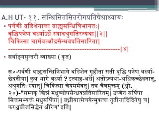 A.H UT- ११. सन्धिसितसितरोगप्रतिषेधाध्यायः
• पर्वणी बडिशेनात्ता बाह्यसन्धित्रिभागतः|
वृद्धिपत्रेण वर्ध्याऽर्धे स्यादश्रुगतिरन्यथा||३||
चिकित्सा चार्मवत्क्षौद्रसैन्धवप्रतिसारिता|
-----------------------------------------------|४|
• सर्वाङ्गसुन्दरी व्याख्या ( कृत)
स०-पर्वणी बाह्यसन्धित्रिभागे बडिशेन गृहीता सती वृद्धि पत्रेण वर्ध्या-
छेदनीया| कुत्र भागे वर्ध्या ? इत्याह-अर्धे| अतोऽन्यथा-अधिकच्छेदनात्,
अश्रुगतिः स्यात्| चिकित्सा चेयमर्मवत्| तत्र चैवमुक्तम् (श्लो.
२०)-"सम्यक् छिन्नं मधुव्योषसैन्धवप्रतिसारितम्| उष्णेन सर्पिषा
सिक्तमभ्यक्तं मधुसर्पिषा|| बध्नीयात्सेचयेन्मुक्त्वा तृतीयादिदिनेषु च|
करञ्जबीजसिद्धेन क्षीरेण' इति|
 