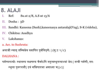 8. ALAJI
I. Ref: Su.ut 2/8, A.S ut 13/6
II. Dosha : 3D
III. Sandhi: Kaneena (Sush),kaneenasya antaralaji(Vag), S-K (videha),
IV. Chikitsa: Asadhya
V. Lakshanas:
a. Acc. to Sushruta:
अलाजी स्यात् तस्मिन्नेव ख्यापित पूर्वलिङ्गै: | (सु.उ २/८)
DALHANA :
पर्वण्यलज्योः स्थानस्य लक्षणस्य चैक्येऽपि तनुत्वस्थूलत्वाभ्यां भेदः| तन्वी पर्वणी, ततः
स्थूला पुनरलजी| इयं सन्निपातजा असाध्या च||८||
 
