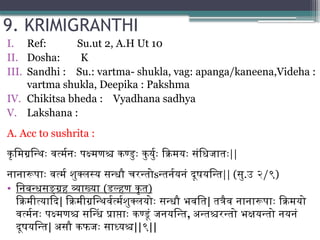 9. KRIMIGRANTHI
I. Ref: Su.ut 2, A.H Ut 10
II. Dosha: K
III. Sandhi : Su.: vartma- shukla, vag: apanga/kaneena,Videha :
vartma shukla, Deepika : Pakshma
IV. Chikitsa bheda : Vyadhana sadhya
V. Lakshana :
A. Acc to sushrita :
कृमिग्रन्थिः वर्त्मनः पक्ष्मणश्च कण्डुः कुर्युः क्रिमयः संधिजातः||
नानारूपाः वर्त्म शुक्लस्य सन्धौ चरन्तोsन्तर्नयनं दूषयन्ति|| (सु.उ २/९)
• निबन्धसङ्ग्रह व्याख्या (डल्हण कृत)
क्रिमीत्यादि| क्रिमीग्रन्थिर्वर्त्मशुक्लयोः सन्धौ भवति| तत्रैव नानारूपाः क्रिमयो
वर्त्मनः पक्ष्मणश्च सन्धिं प्राप्ताः कण्डूं जनयन्ति, अन्तश्चरन्तो भक्षयन्तो नयनं
दूषयन्ति| असौ कफजः साध्यश्च||९||
 