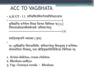 ACC TO VAGBHATA
• A.H UT - ११. सन्धिसितसितरोगप्रतिषेधाध्यायः
• -----------------------------------------------|
कृमिग्रन्थिं करीषेण स्विन्नं भित्त्वा विलिख्य च||६||
त्रिफलाक्षौद्रकासीससैन्धवैः प्रतिसारयेत्|
-----------------------------------------------|७|
सर्वाङ्गसुन्दरी व्याख्या ( कृत)
•
स०-कृमिग्रन्थि त्रिपलादिभिः प्रतिसारयेत्| किम्भूतम् ? करीषेण-
गोमयादिना स्विन्नम्, तथा व्रीहिमुखादिभिर्भित्त्वा विलिख्य च|
1. Krimi chikitsa, vruna chikitsa
2. Bhedana sadhya
3. Vag : Gomaya sweda  Bhedana
 