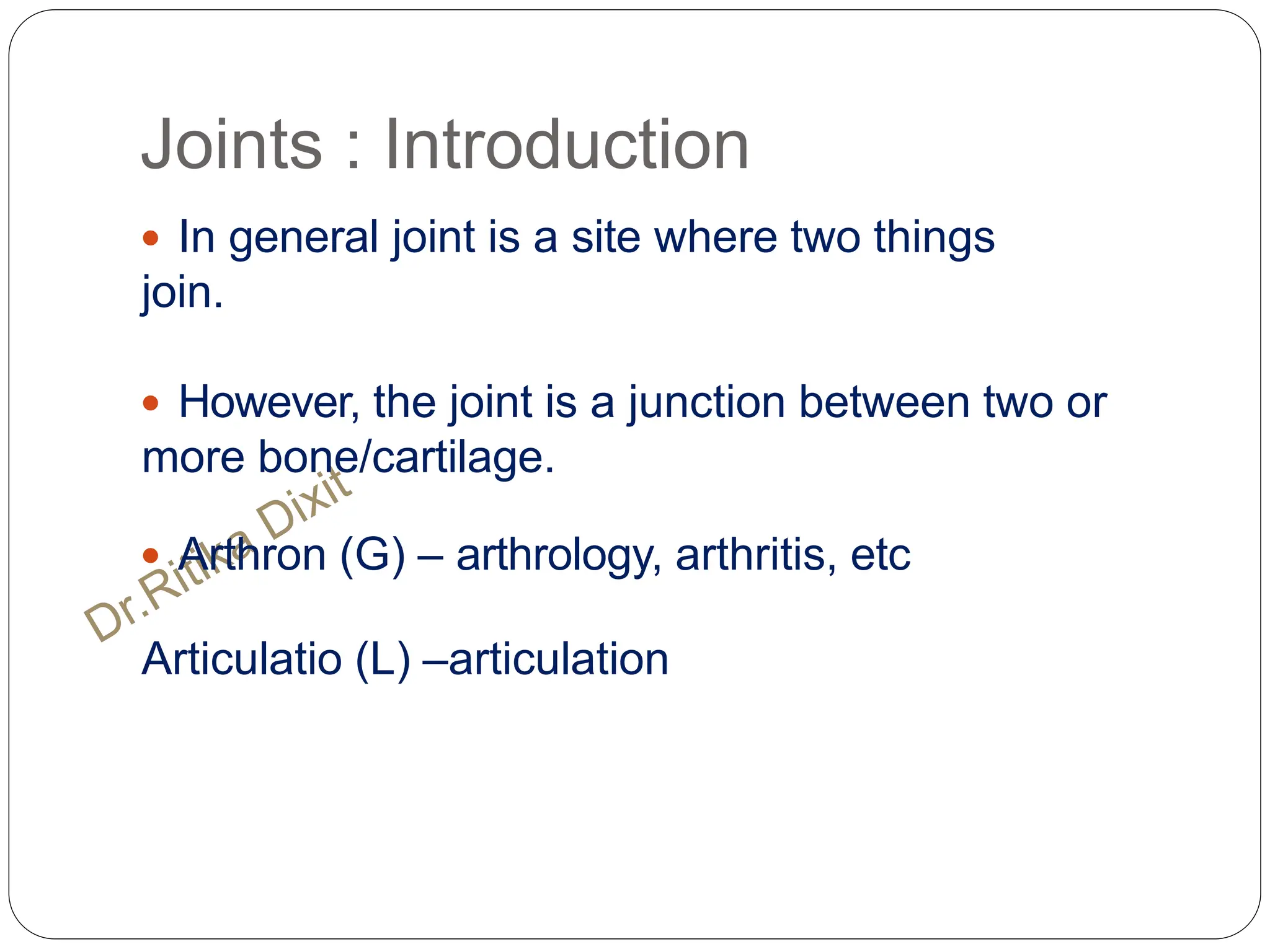 Joints : Introduction
 In general joint is a site where two things
join.
 However, the joint is a junction between two or
more bone/cartilage.
 Arthron (G) – arthrology, arthritis, etc
Articulatio (L) –articulation
 