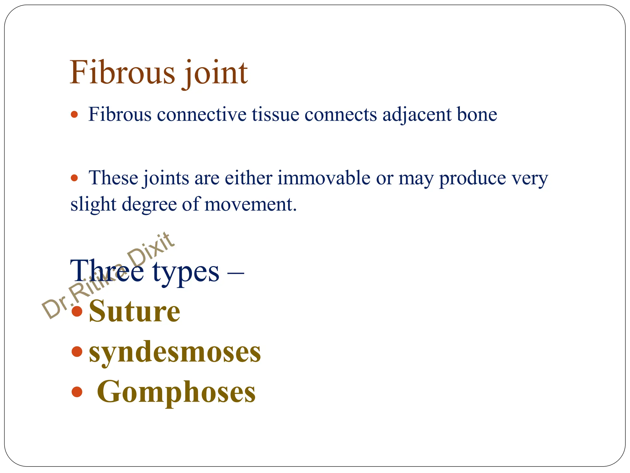 Fibrous joint
 Fibrous connective tissue connects adjacent bone
 These joints are either immovable or may produce very
slight degree of movement.
Three types –
Suture
syndesmoses
 Gomphoses
 