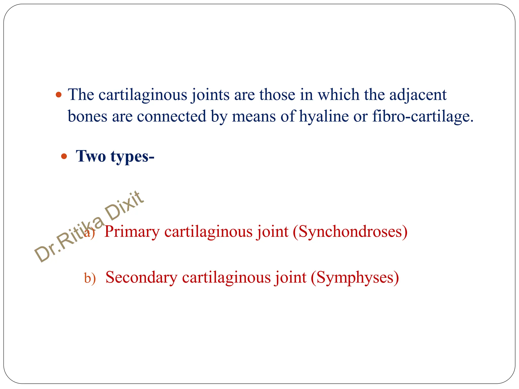  The cartilaginous joints are those in which the adjacent
bones are connected by means of hyaline or fibro-cartilage.
 Two types-
a) Primary cartilaginous joint (Synchondroses)
b) Secondary cartilaginous joint (Symphyses)
 