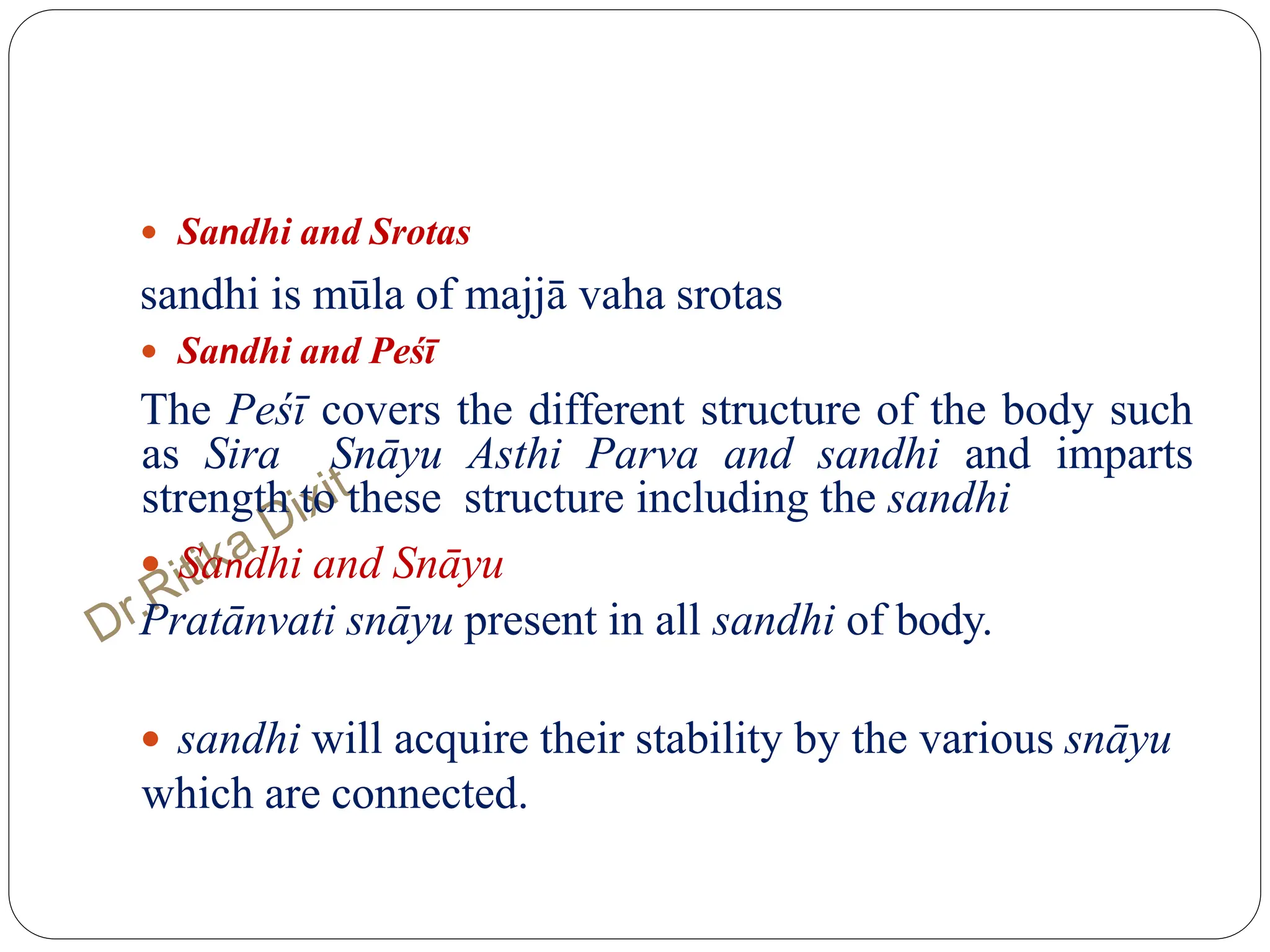  Sandhi and Srotas
sandhi is mūla of majjā vaha srotas
 Sandhi and Peśī
The Peśī covers the different structure of the body such
as Sira Snāyu Asthi Parva and sandhi and imparts
strength to these structure including the sandhi
 Sandhi and Snāyu
Pratānvati snāyu present in all sandhi of body.
 sandhi will acquire their stability by the various snāyu
which are connected.
 