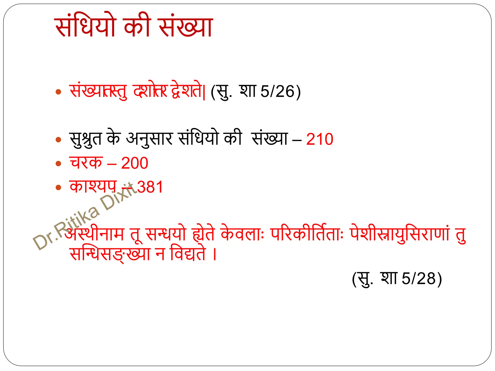 संधियो की संख्या
 संख्यातस्तु द
शो
त्त
ि द्वेशते| (सु. शा 5/26)
 सुश्रुत क
े अनुसाि संधियो की संख्या – 210
 चिक – 200
 काश्यप -- 381
अथिीनाम तू सियो ह्येते क
े वलााः परिकीधतितााः पेशीस्नायुधसिाणां तु
सस्िसङ्ख् ख्या न धवद्यते ।
(सु. शा 5/28)
 