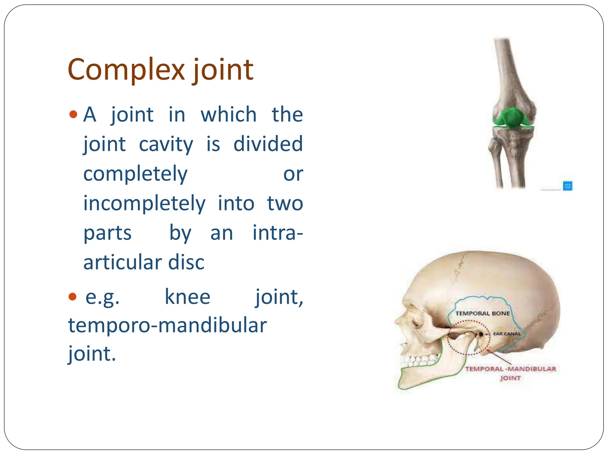 Complex joint
 A joint in which the
joint cavity is divided
completely or
incompletely into two
parts by an intra-
articular disc
 e.g. knee joint,
temporo-mandibular
joint.
 