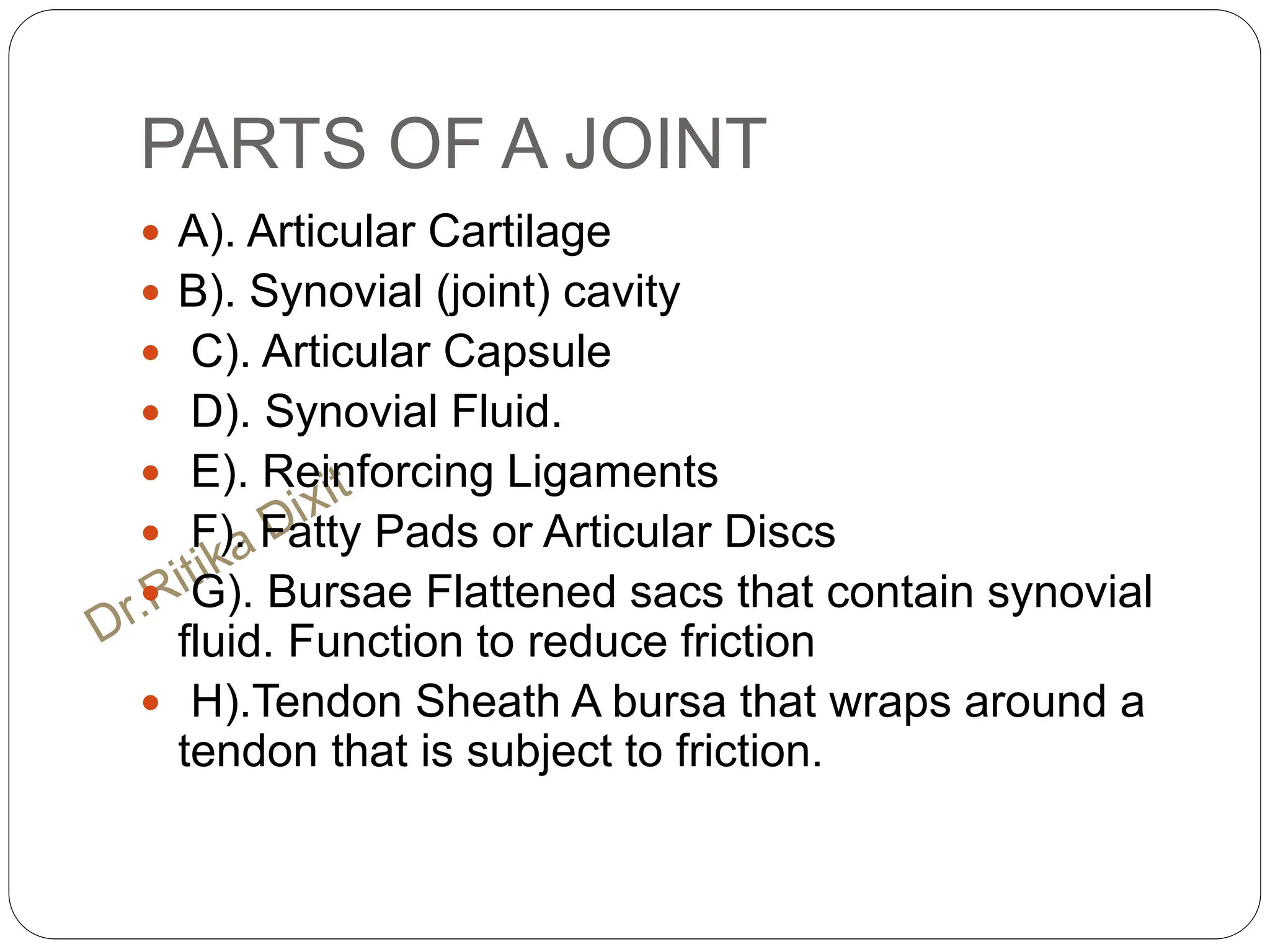 PARTS OF A JOINT
 A). Articular Cartilage
 B). Synovial (joint) cavity
 C). Articular Capsule
 D). Synovial Fluid.
 E). Reinforcing Ligaments
 F). Fatty Pads or Articular Discs
 G). Bursae Flattened sacs that contain synovial
fluid. Function to reduce friction
 H).Tendon Sheath A bursa that wraps around a
tendon that is subject to friction.
 