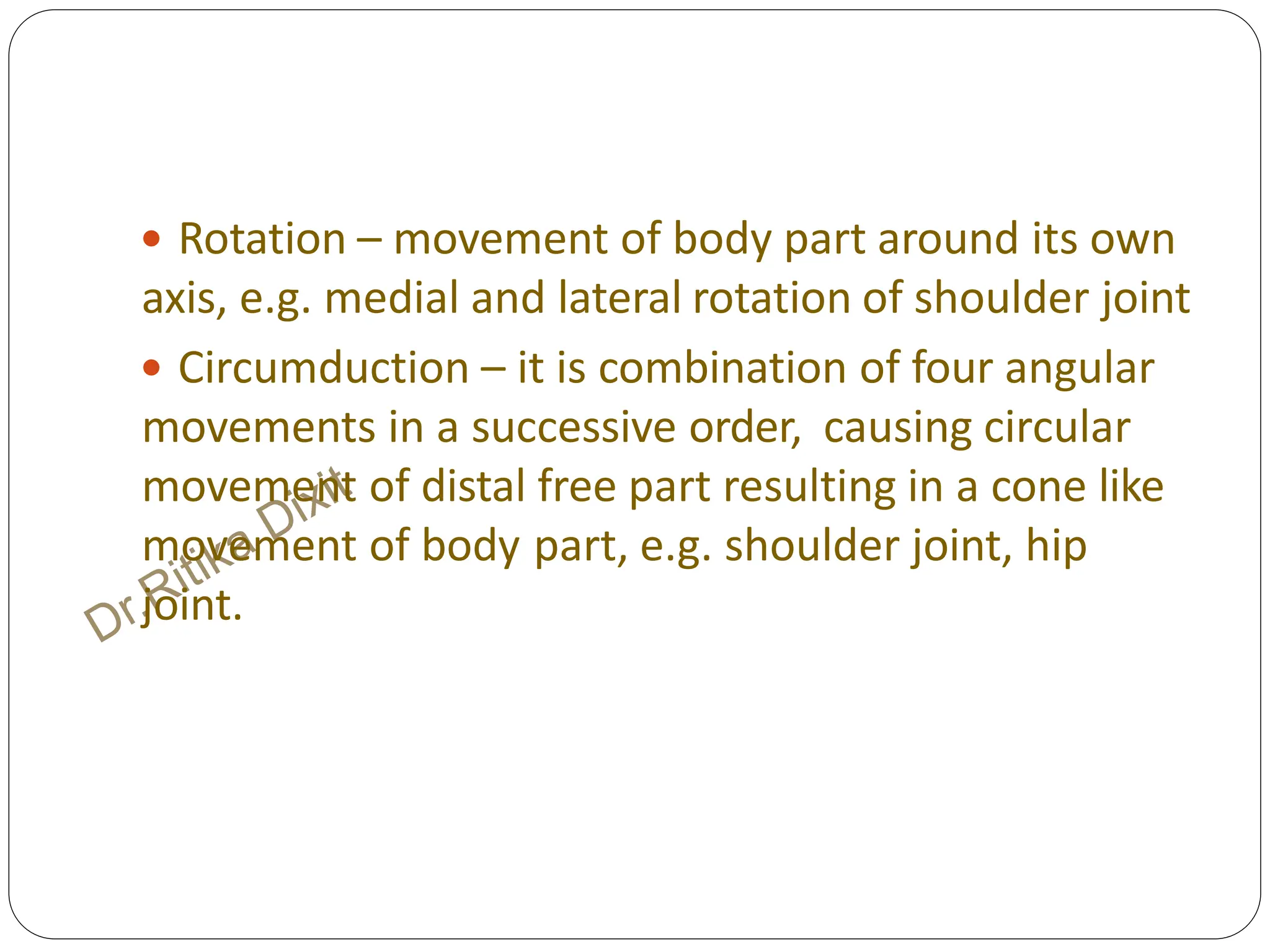  Rotation – movement of body part around its own
axis, e.g. medial and lateral rotation of shoulder joint
 Circumduction – it is combination of four angular
movements in a successive order, causing circular
movement of distal free part resulting in a cone like
movement of body part, e.g. shoulder joint, hip
joint.
 