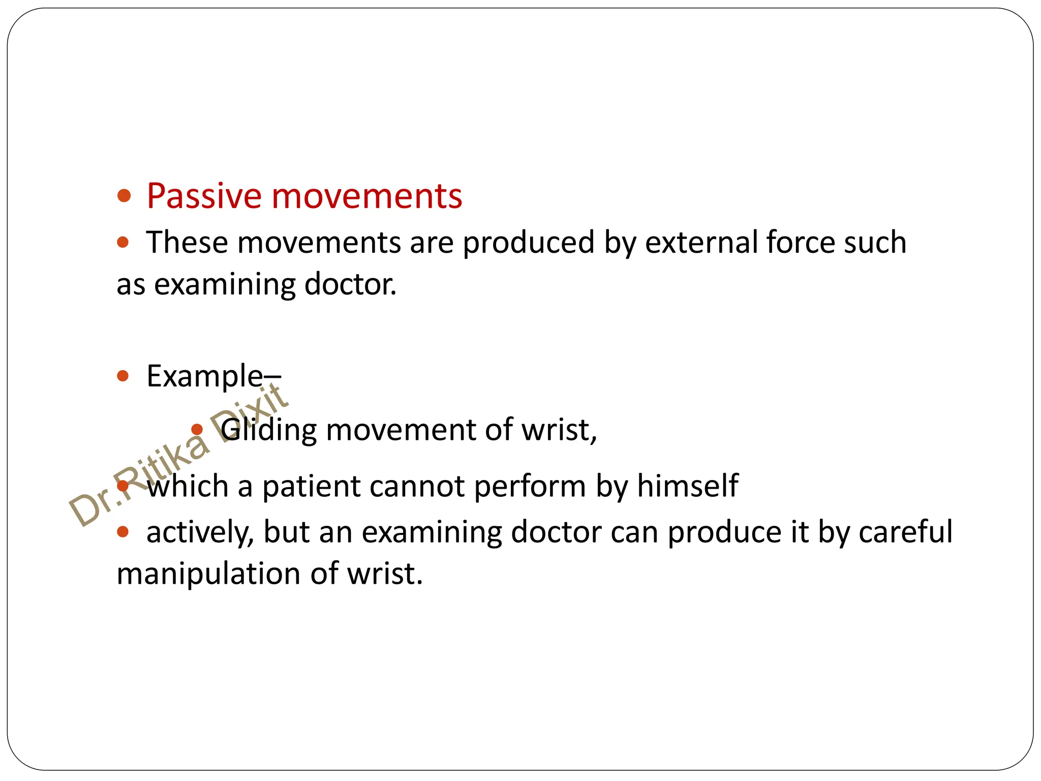  Passive movements
 These movements are produced by external force such
as examining doctor.
 Example–
 Gliding movement of wrist,
 which a patient cannot perform by himself
 actively, but an examining doctor can produce it by careful
manipulation of wrist.
 