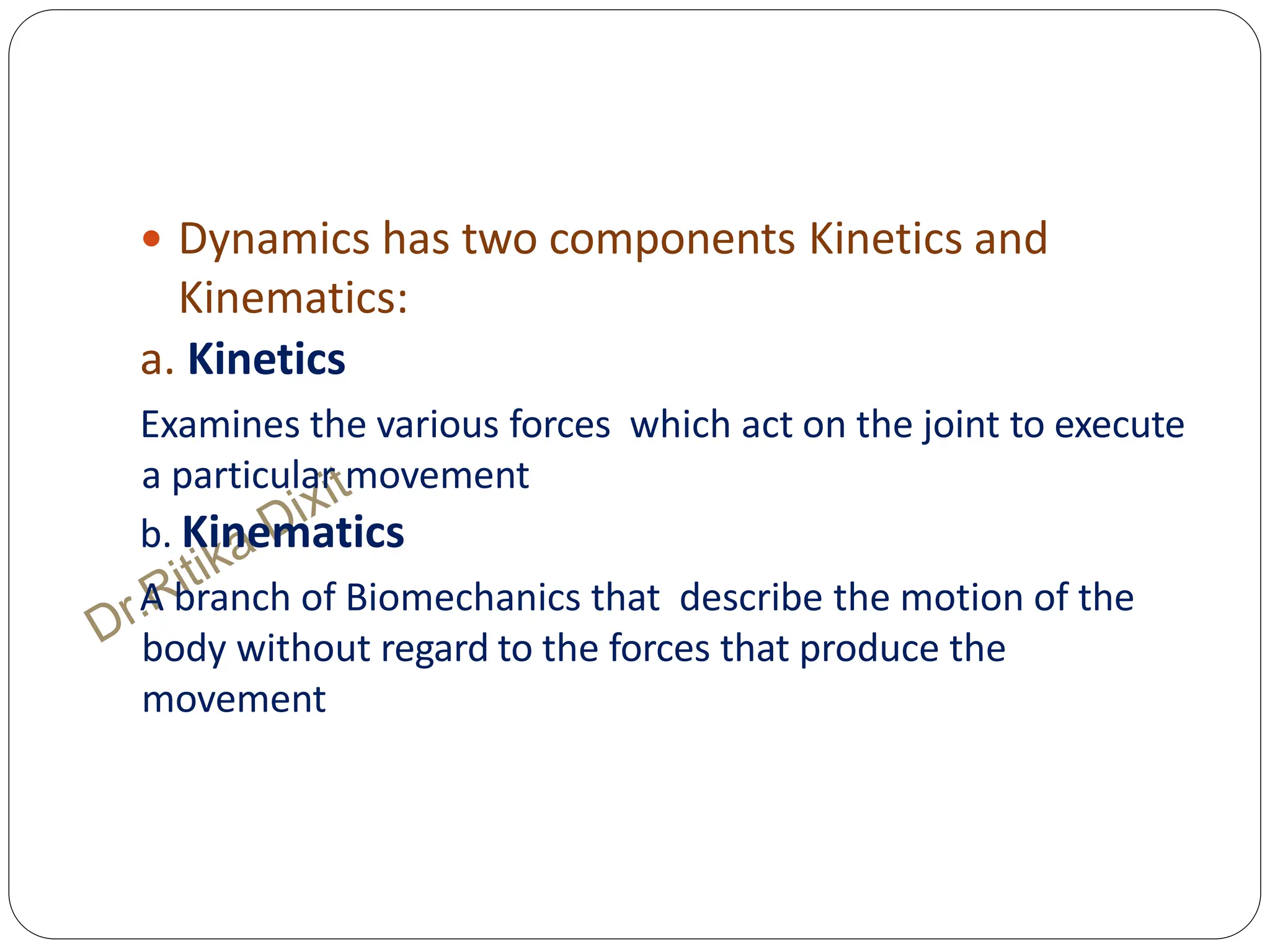  Dynamics has two components Kinetics and
Kinematics:
a. Kinetics
Examines the various forces which act on the joint to execute
a particular movement
b. Kinematics
A branch of Biomechanics that describe the motion of the
body without regard to the forces that produce the
movement
 