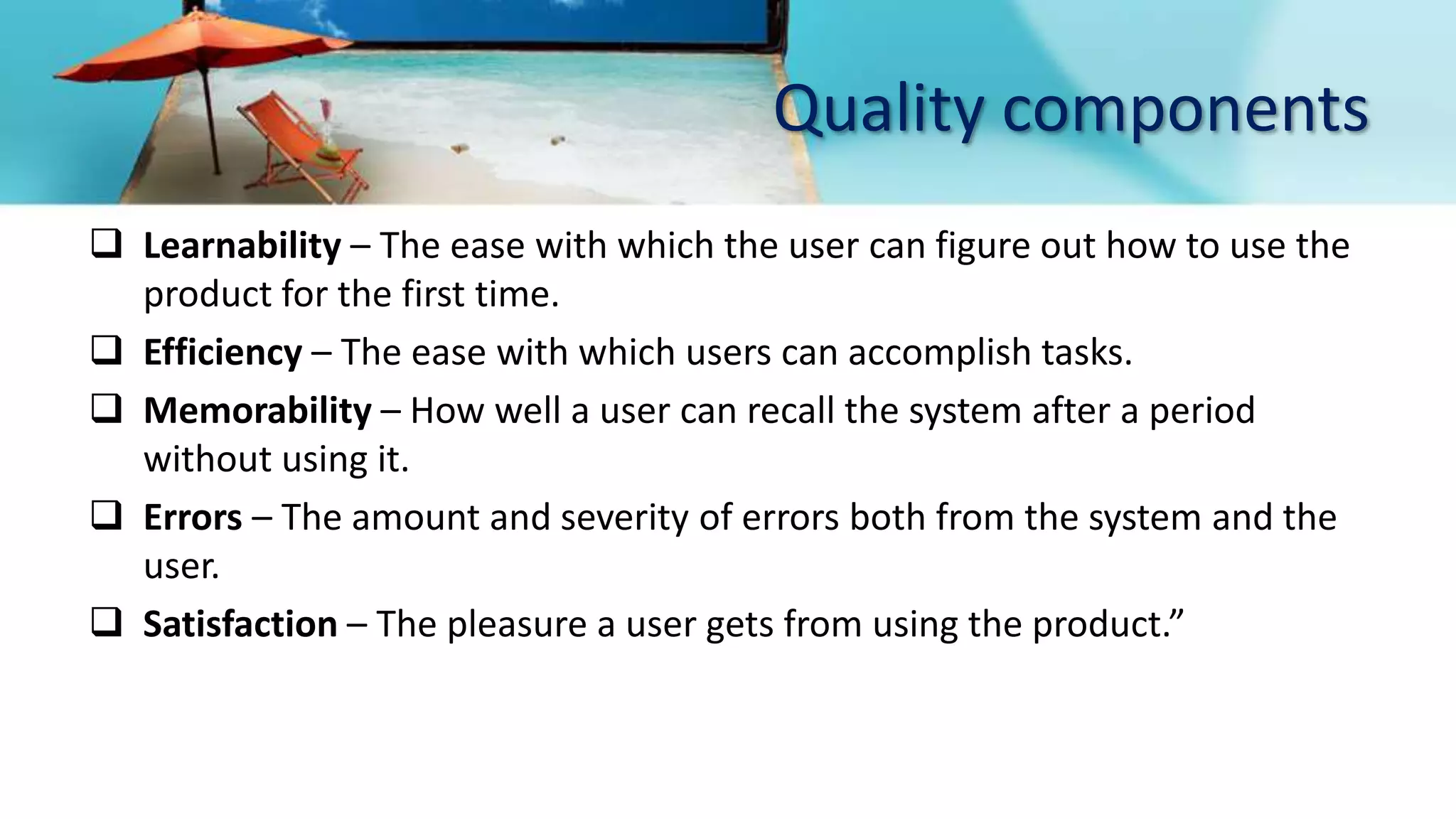 Quality components
 Learnability – The ease with which the user can figure out how to use the
product for the first time.
 Efficiency – The ease with which users can accomplish tasks.
 Memorability – How well a user can recall the system after a period
without using it.
 Errors – The amount and severity of errors both from the system and the
user.
 Satisfaction – The pleasure a user gets from using the product.”
 