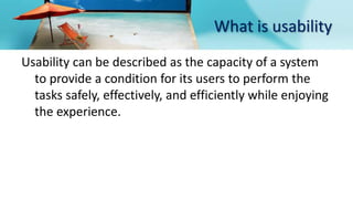 What is usability
Usability can be described as the capacity of a system
to provide a condition for its users to perform the
tasks safely, effectively, and efficiently while enjoying
the experience.
 