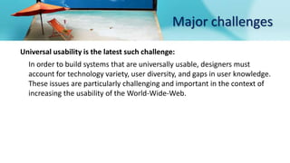 Major challenges
Universal usability is the latest such challenge:
In order to build systems that are universally usable, designers must
account for technology variety, user diversity, and gaps in user knowledge.
These issues are particularly challenging and important in the context of
increasing the usability of the World-Wide-Web.
 