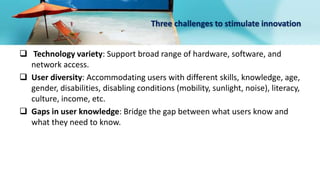 Three challenges to stimulate innovation
 Technology variety: Support broad range of hardware, software, and
network access.
 User diversity: Accommodating users with different skills, knowledge, age,
gender, disabilities, disabling conditions (mobility, sunlight, noise), literacy,
culture, income, etc.
 Gaps in user knowledge: Bridge the gap between what users know and
what they need to know.
 
