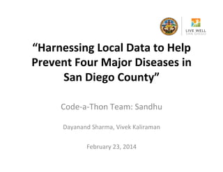 “Harnessing	
  Local	
  Data	
  to	
  Help	
  
Prevent	
  Four	
  Major	
  Diseases	
  in	
  
San	
  Diego	
  County”	
  	
  
Code-­‐a-­‐Thon	
  Team:	
  Sandhu	
  
	
  
Dayanand	
  Sharma,	
  Vivek	
  Kaliraman	
  
	
  
February	
  23,	
  2014	
  

 