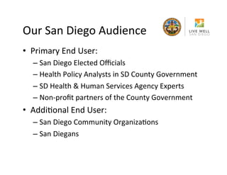 Our	
 San	
 Diego	
 Audience	
 
•  Primary	
 End	
 User:	
 	
 
–  San	
 Diego	
 Elected	
 Oﬃcials	
 
–  Health	
 Policy	
 Analysts	
 in	
 SD	
 County	
 Government	
 
–  SD	
 Health	
 &	
 Human	
 Services	
 Agency	
 Experts	
 
–  Non-­‐proﬁt	
 partners	
 of	
 the	
 County	
 Government	
 

•  AddiRonal	
 End	
 User:	
 	
 
–  San	
 Diego	
 Community	
 OrganizaRons	
 
–  San	
 Diegans	
 

 