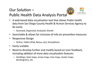 Our	
 SoluRon	
 –	
 	
 
Public	
 Health	
 Data	
 Analysis	
 Portal	
 
•  A	
 web-­‐based	
 data	
 visualizaRon	
 tool	
 that	
 allows	
 Public	
 health	
 
data	
 from	
 San	
 Diego	
 County	
 Health	
 &	
 Human	
 Services	
 Agency	
 to	
 
be	
 easily	
 
–  Accessed,	
 Organized,	
 Analyzed,	
 Shared	
 

•  Searchable	
 &	
 allows	
 for	
 inclusion	
 of	
 info	
 on	
 prevenRve	
 measures	
 
•  Responsive	
 Design	
 
–  Online,	
 Tablet	
 (iPad,	
 Nexus,	
 etc),	
 Smartphone	
 

•  Easily	
 scalable	
 
•  Need	
 to	
 develop	
 further	
 and	
 modify	
 based	
 on	
 User	
 feedback,	
 
including	
 addiRon	
 of	
 more	
 data	
 visualizaRon	
 features	
 
–  GeoMaps,	
 Heat	
 maps,	
 arrow	
 maps,	
 tree	
 maps,	
 cluster	
 maps,	
 
dendrograms,	
 etc	
 

 