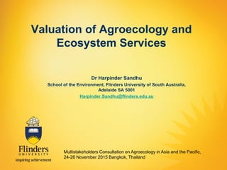 Valuation of Agroecology and
Ecosystem Services
Dr Harpinder Sandhu
School of the Environment, Flinders University of South Australia,
Adelaide SA 5001
Harpinder.Sandhu@flinders.edu.au
Multistakeholders Consultation on Agroecology in Asia and the Pacific,
24-26 November 2015 Bangkok, Thailand
 