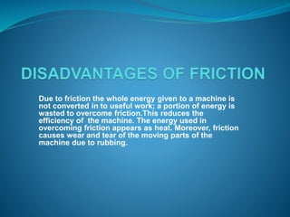 Due to friction the whole energy given to a machine is 
not converted in to useful work; a portion of energy is 
wasted to overcome friction.This reduces the 
efficiency of the machine. The energy used in 
overcoming friction appears as heat. Moreover, friction 
causes wear and tear of the moving parts of the 
machine due to rubbing. 
 