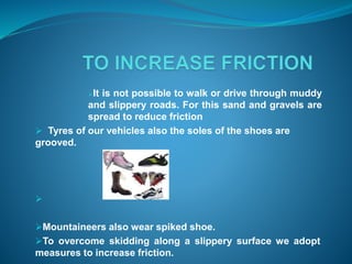 It is not possible to walk or drive through muddy 
and slippery roads. For this sand and gravels are 
spread to reduce friction 
 Tyres of our vehicles also the soles of the shoes are 
grooved. 
 
Mountaineers also wear spiked shoe. 
To overcome skidding along a slippery surface we adopt 
measures to increase friction. 
 