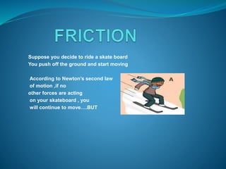 Suppose you decide to ride a skate board 
You push off the ground and start moving 
According to Newton’s second law 
of motion ,if no 
other forces are acting 
on your skateboard , you 
will continue to move….BUT 
 
